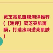 灵芝亮肌面膜测评推荐(【测评】灵芝亮肌面膜，打造水润透亮肌肤)