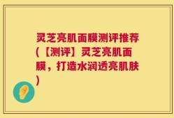 灵芝亮肌面膜测评推荐(【测评】灵芝亮肌面膜，打造水润透亮肌肤)