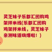灵芝妹子乐都汇团购鸡架拌米线(乐都汇团购鸡架拌米线，灵芝妹子亲测味道嗨爆啦！)