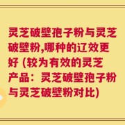 灵芝破壁孢子粉与灵芝破壁粉,哪种的辽效更好 (较为有效的灵芝产品：灵芝破壁孢子粉与灵芝破壁粉对比)