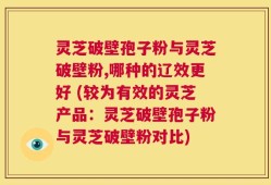 灵芝破壁孢子粉与灵芝破壁粉,哪种的辽效更好 (较为有效的灵芝产品：灵芝破壁孢子粉与灵芝破壁粉对比)