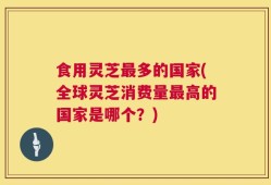 食用灵芝最多的国家(全球灵芝消费量最高的国家是哪个？)