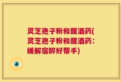 灵芝孢子粉和醒酒药(灵芝孢子粉和醒酒药：缓解宿醉好帮手)