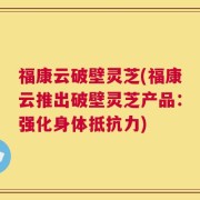 福康云破壁灵芝(福康云推出破壁灵芝产品：强化身体抵抗力)