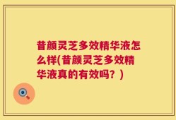 昔颜灵芝多效精华液怎么样(昔颜灵芝多效精华液真的有效吗？)