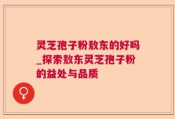 灵芝孢子粉敖东的好吗_探索敖东灵芝孢子粉的益处与品质