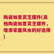 陶瓷如意灵芝摆件(高档陶瓷如意灵芝摆件，增添家居风水的好选择)