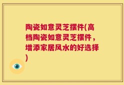 陶瓷如意灵芝摆件(高档陶瓷如意灵芝摆件，增添家居风水的好选择)