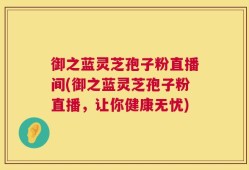 御之蓝灵芝孢子粉直播间(御之蓝灵芝孢子粉直播，让你健康无忧)