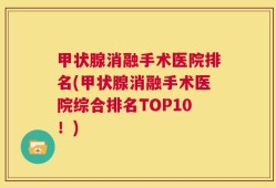 甲状腺消融手术医院排名(甲状腺消融手术医院综合排名TOP10！)