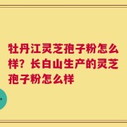 牡丹江灵芝孢子粉怎么样？长白山生产的灵芝孢子粉怎么样