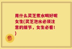用什么灵芝煮水喝好呢女生(灵芝泡水必须注意的细节，女生必看！)