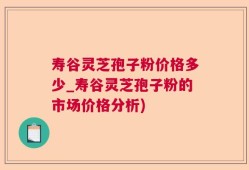 寿谷灵芝孢子粉价格多少_寿谷灵芝孢子粉的市场价格分析)