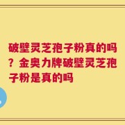 破壁灵芝孢子粉真的吗？金奥力牌破壁灵芝孢子粉是真的吗