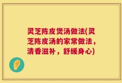 灵芝陈皮煲汤做法(灵芝陈皮汤的家常做法，清香滋补，舒缓身心)