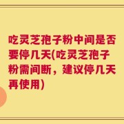 吃灵芝孢子粉中间是否要停几天(吃灵芝孢子粉需间断，建议停几天再使用)