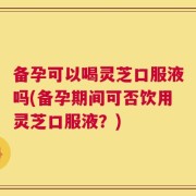 备孕可以喝灵芝口服液吗(备孕期间可否饮用灵芝口服液？)