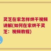 灵芝在家怎样烘干视频讲解(如何在家烘干灵芝：视频教程)
