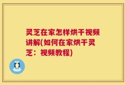 灵芝在家怎样烘干视频讲解(如何在家烘干灵芝：视频教程)