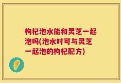 枸杞泡水能和灵芝一起泡吗(泡水时可与灵芝一起泡的枸杞配方)
