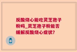 反酸烧心能吃灵芝孢子粉吗_灵芝孢子粉能否缓解反酸烧心症状？