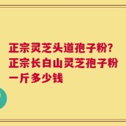 正宗灵芝头道孢子粉？正宗长白山灵芝孢子粉一斤多少钱