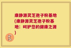康静源灵芝孢子粉基地(康静源灵芝孢子粉基地：呵护您的健康之源)