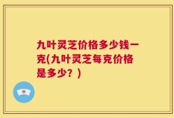 九叶灵芝价格多少钱一克(九叶灵芝每克价格是多少？)