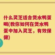 什么灵芝适合煲水鸭蛋喝(教你如何在煲水鸭蛋中加入灵芝，有效保健)