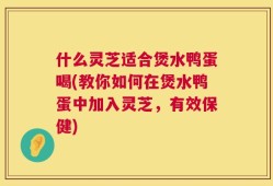 什么灵芝适合煲水鸭蛋喝(教你如何在煲水鸭蛋中加入灵芝，有效保健)
