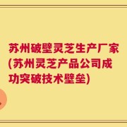 苏州破壁灵芝生产厂家(苏州灵芝产品公司成功突破技术壁垒)