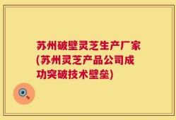 苏州破壁灵芝生产厂家(苏州灵芝产品公司成功突破技术壁垒)