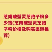 芝甫破壁灵芝孢子粉多少钱(芝甫破壁灵芝孢子粉价格及购买渠道推荐)
