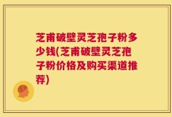 芝甫破壁灵芝孢子粉多少钱(芝甫破壁灵芝孢子粉价格及购买渠道推荐)