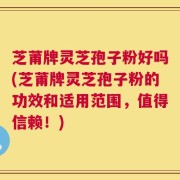 芝莆牌灵芝孢子粉好吗(芝莆牌灵芝孢子粉的功效和适用范围，值得信赖！)
