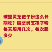 破壁灵芝孢子粉这么长期吃？破壁灵芝孢子粉每天服用几次，每次服多少