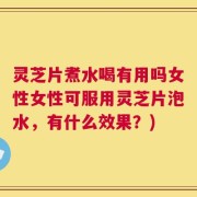灵芝片煮水喝有用吗女性女性可服用灵芝片泡水，有什么效果？)