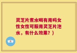 灵芝片煮水喝有用吗女性女性可服用灵芝片泡水，有什么效果？)