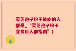 灵芝孢子粉不能吃的人群是_“灵芝孢子粉不宜食用人群指南”)