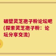 破壁灵芝孢子粉论坛吧(探索灵芝孢子粉：论坛分享交流)