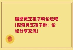 破壁灵芝孢子粉论坛吧(探索灵芝孢子粉：论坛分享交流)