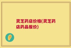 灵芝药店价格(灵芝药店药品报价)