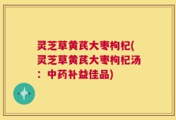 灵芝草黄芪大枣枸杞(灵芝草黄芪大枣枸杞汤：中药补益佳品)