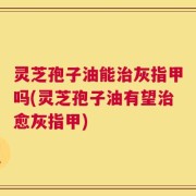 灵芝孢子油能治灰指甲吗(灵芝孢子油有望治愈灰指甲)