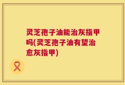 灵芝孢子油能治灰指甲吗(灵芝孢子油有望治愈灰指甲)