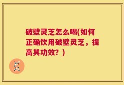 破壁灵芝怎么喝(如何正确饮用破壁灵芝，提高其功效？)