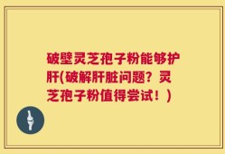 破壁灵芝孢子粉能够护肝(破解肝脏问题？灵芝孢子粉值得尝试！)