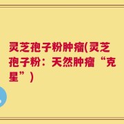 灵芝孢子粉肿瘤(灵芝孢子粉：天然肿瘤“克星”)