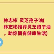 林志彬 灵芝孢子油(林志彬推荐灵芝孢子油，助你拥有健康生活)
