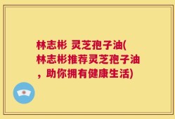 林志彬 灵芝孢子油(林志彬推荐灵芝孢子油，助你拥有健康生活)
